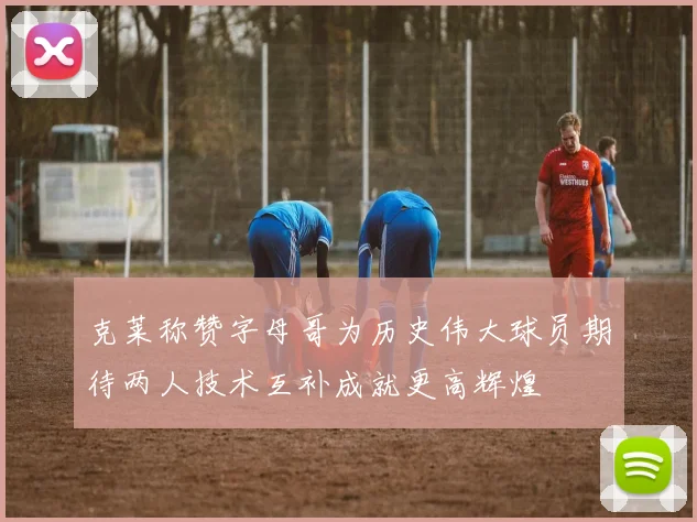 克莱称赞字母哥为历史伟大球员期待两人技术互补成就更高辉煌