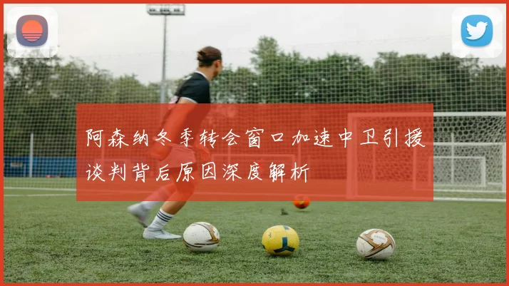 阿森纳冬季转会窗口加速中卫引援谈判背后原因深度解析