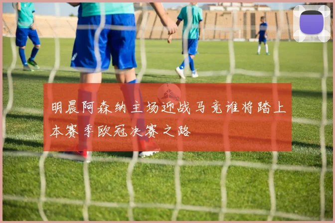 明晨阿森纳主场迎战马竞谁将踏上本赛季欧冠决赛之路