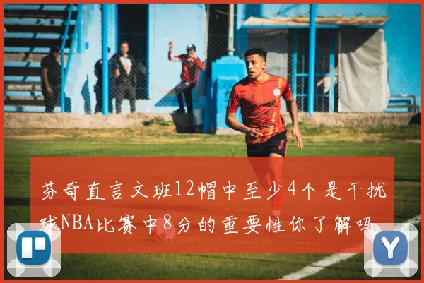 芬奇直言文班12帽中至少4个是干扰球NBA比赛中8分的重要性你了解吗