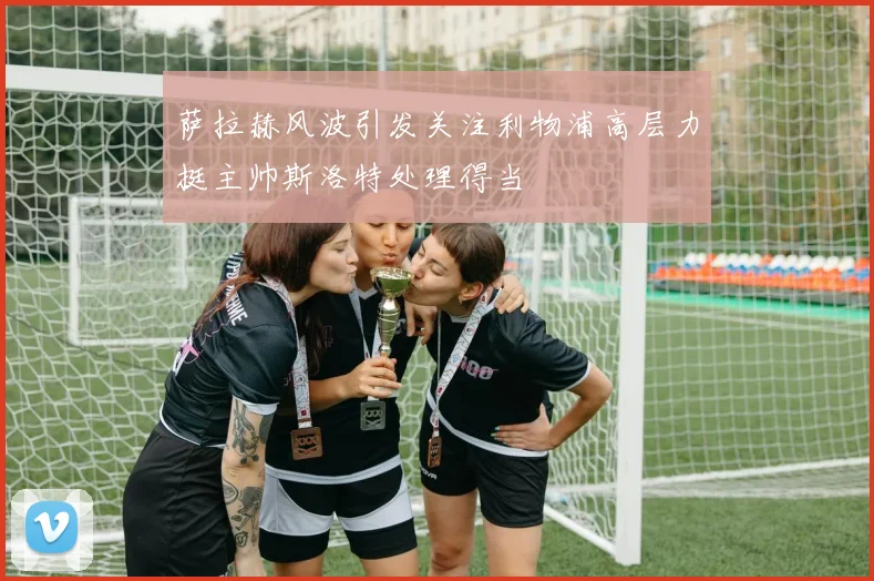 萨拉赫风波引发关注利物浦高层力挺主帅斯洛特处理得当
