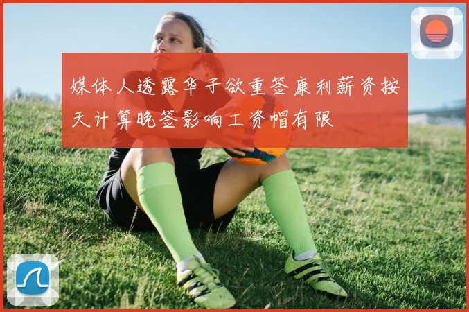 媒体人透露华子欲重签康利薪资按天计算晚签影响工资帽有限