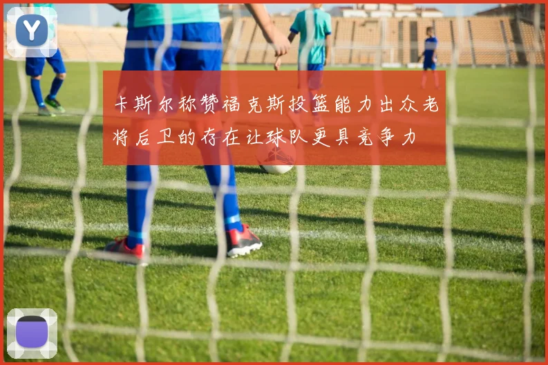 卡斯尔称赞福克斯投篮能力出众老将后卫的存在让球队更具竞争力