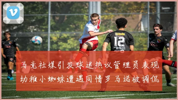 马竞社媒引发球迷热议管理员表现幼稚小蜘蛛遭遇同情罗马诺被调侃