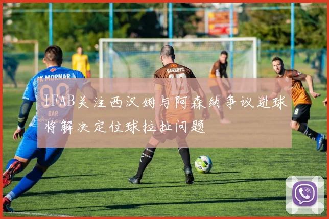 IFAB关注西汉姆与阿森纳争议进球将解决定位球拉扯问题