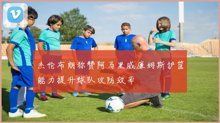 杰伦布朗称赞阿马里威廉姆斯护筐能力提升球队攻防效率